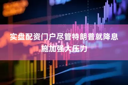 实盘配资门户　　尽管特朗普就降息施加强大压力