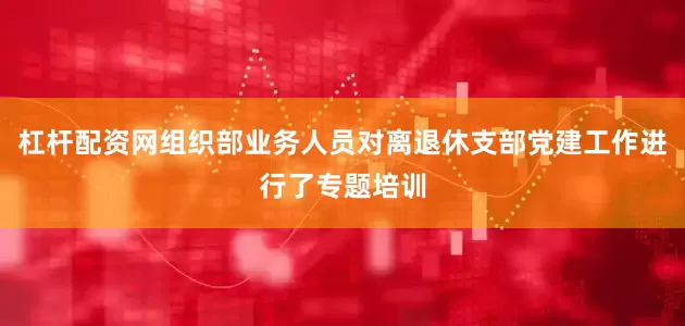 杠杆配资网组织部业务人员对离退休支部党建工作进行了专题培训